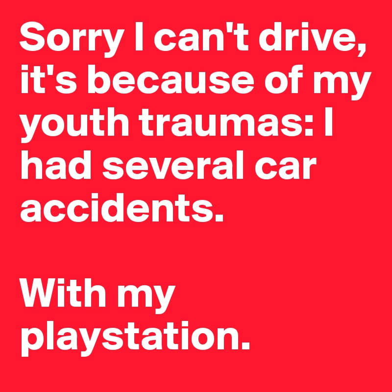 Sorry I can't drive, it's because of my youth traumas: I had several car accidents.

With my playstation.