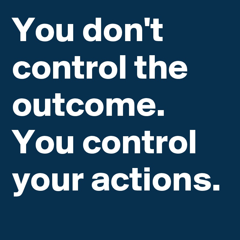 You don't control the outcome. You control your actions.