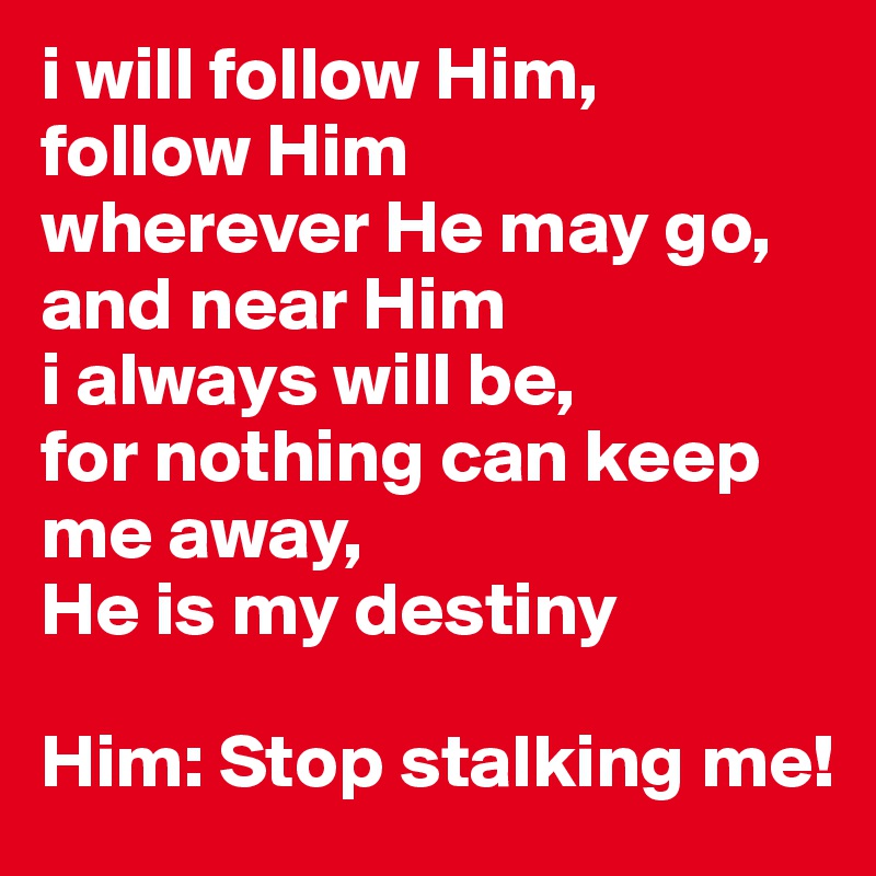 i will follow Him,
follow Him 
wherever He may go, 
and near Him
i always will be, 
for nothing can keep me away, 
He is my destiny

Him: Stop stalking me! 