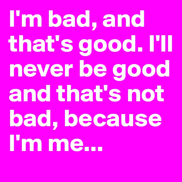 I'm bad, and that's good. I'll never be good and that's not bad, because I'm me...