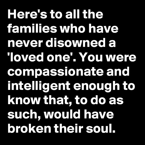Here's to all the families who have never disowned a 'loved one'. You were compassionate and intelligent enough to know that, to do as such, would have broken their soul.
