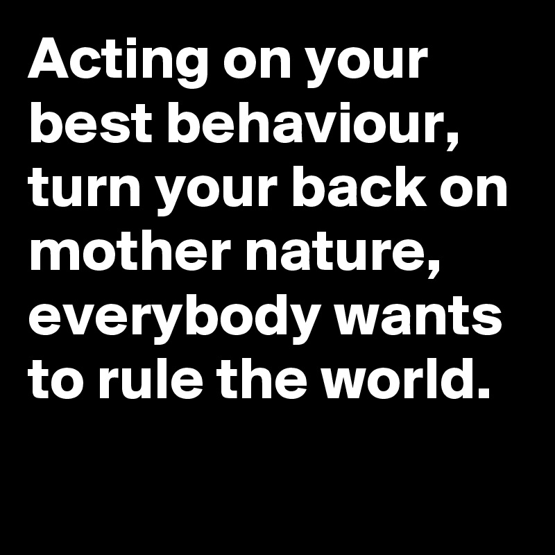 Acting on your best behaviour, turn your back on mother nature, everybody wants to rule the world. 
