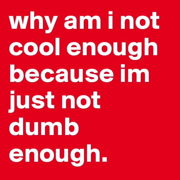 why am i not cool enough because im just not dumb enough.