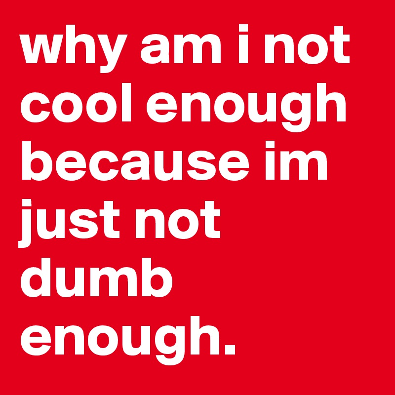 why am i not cool enough because im just not dumb enough.