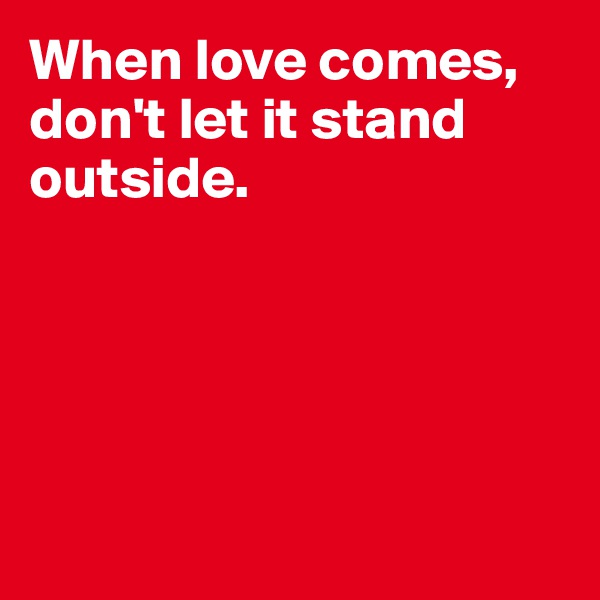 When love comes, don't let it stand outside.





