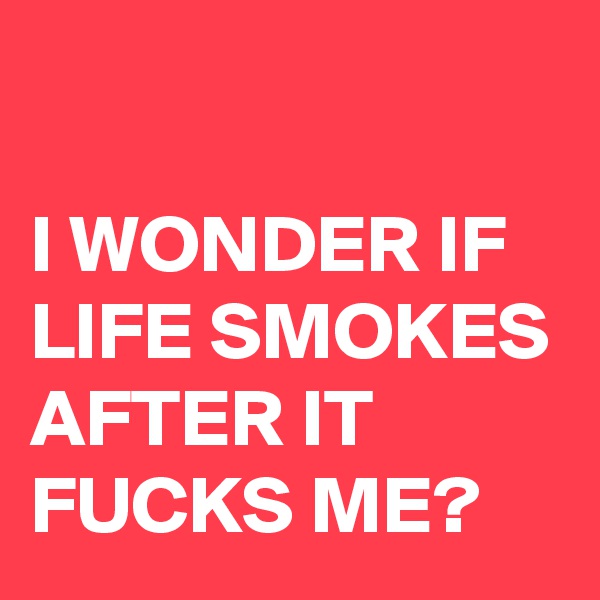 

I WONDER IF LIFE SMOKES AFTER IT FUCKS ME?