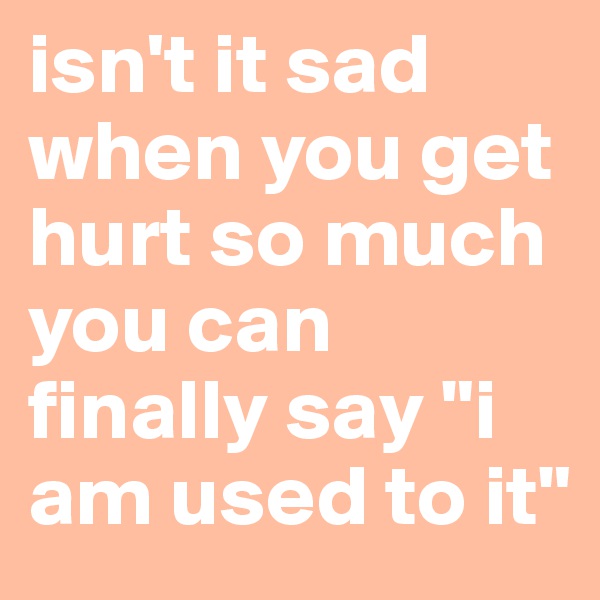 isn't it sad when you get hurt so much you can finally say "i am used to it"