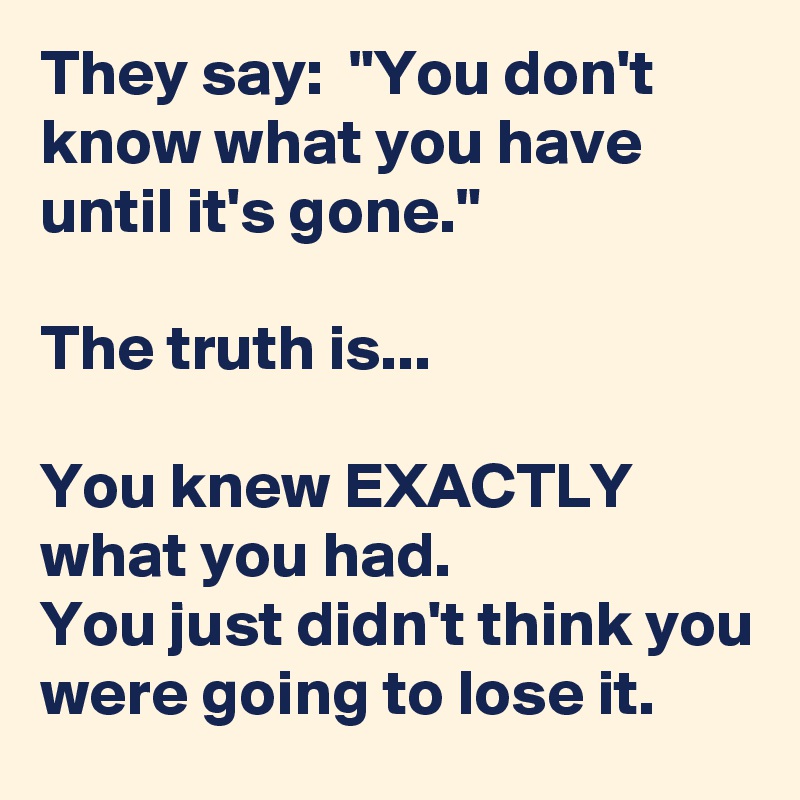 They say:  "You don't know what you have until it's gone."

The truth is...

You knew EXACTLY what you had.
You just didn't think you were going to lose it.