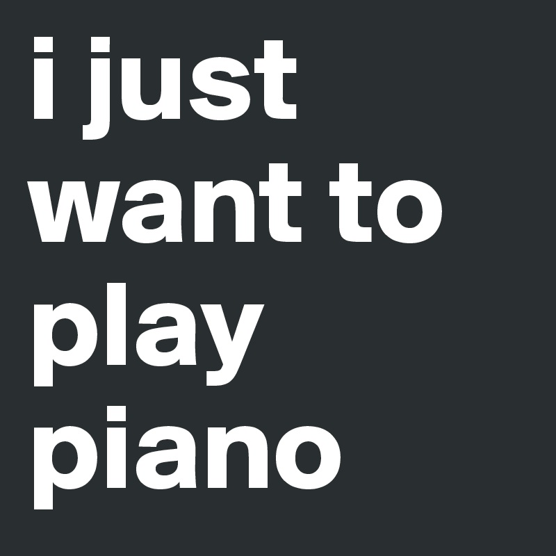 i just
want to
play 
piano