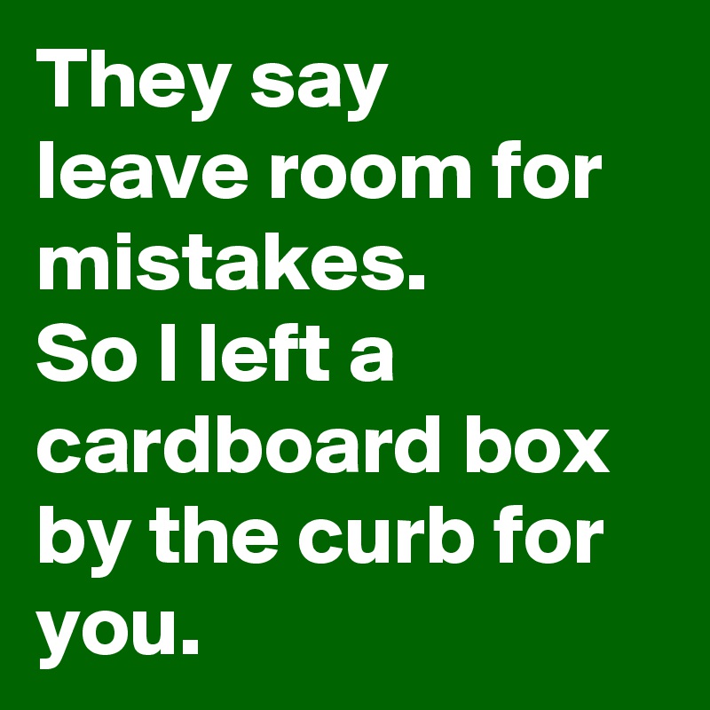 They say 
leave room for mistakes.
So I left a cardboard box by the curb for you.