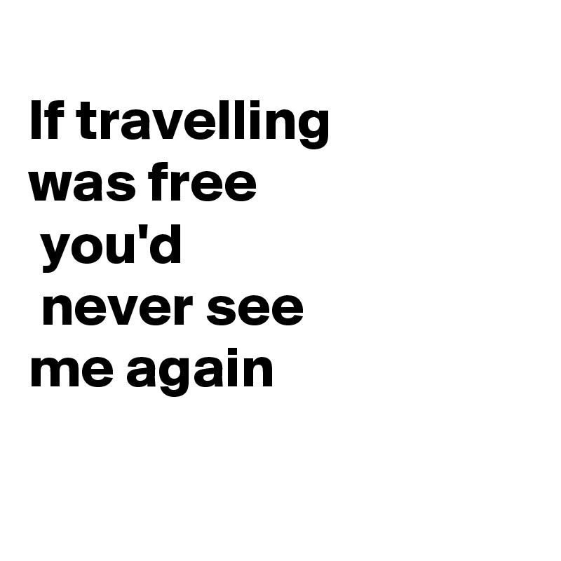
If travelling         was free
 you'd
 never see            me again

