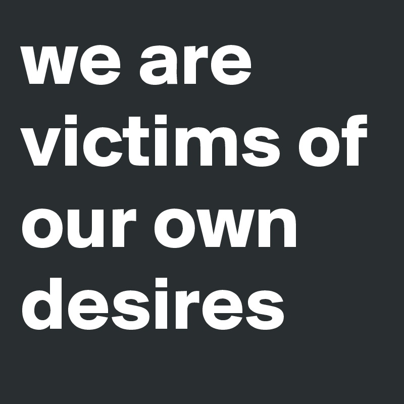 we are victims of our own desires