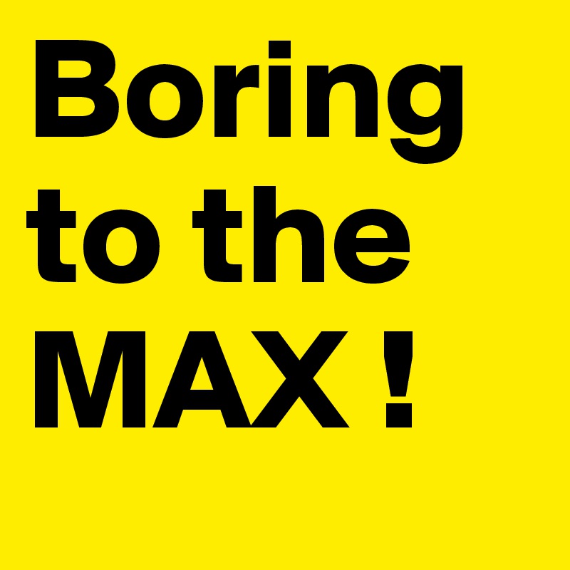 Boring to the MAX !