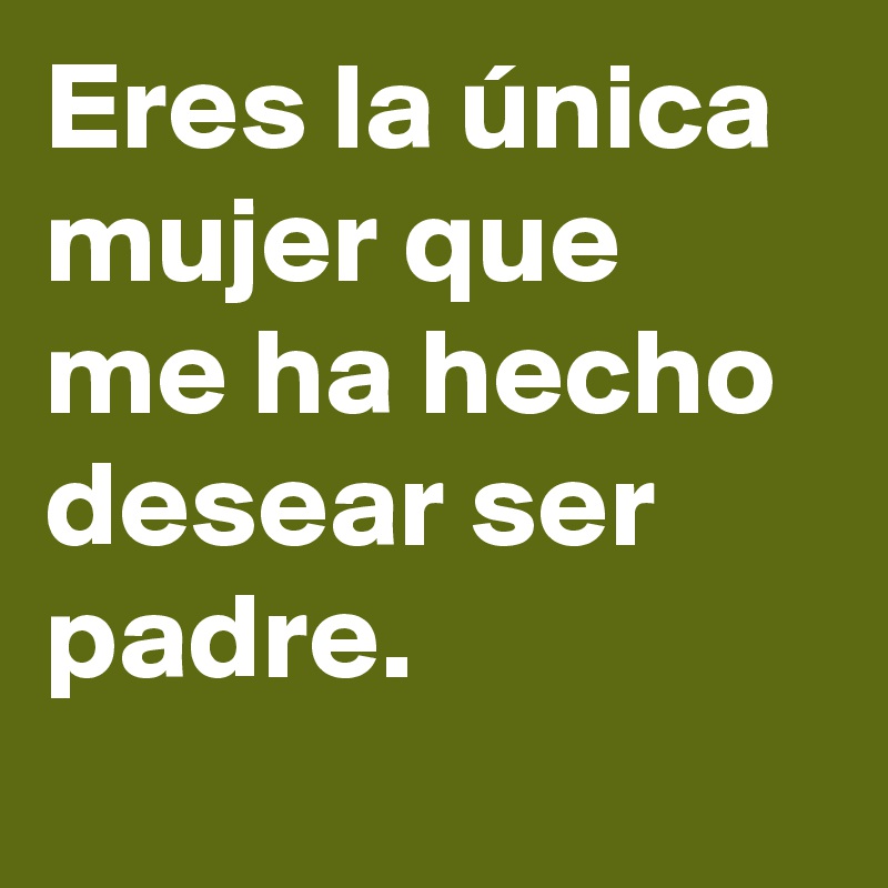Eres la única mujer que me ha hecho desear ser padre. 
