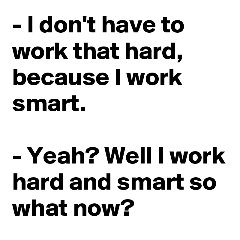 - I don't have to work that hard, because I work smart.

- Yeah? Well I work hard and smart so what now?