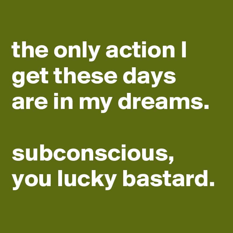 
the only action I get these days are in my dreams.

subconscious, you lucky bastard.

