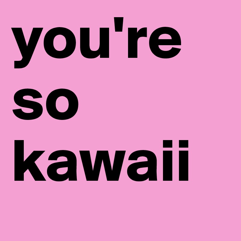 you're so kawaii