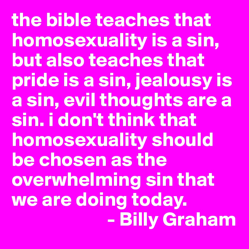 the bible teaches that homosexuality is a sin, but also teaches that pride is a sin, jealousy is a sin, evil thoughts are a sin. i don't think that homosexuality should be chosen as the overwhelming sin that we are doing today.
                        - Billy Graham