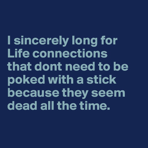 

I sincerely long for 
Life connections 
that dont need to be poked with a stick because they seem dead all the time.

