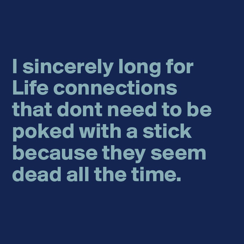 

I sincerely long for 
Life connections 
that dont need to be poked with a stick because they seem dead all the time.

