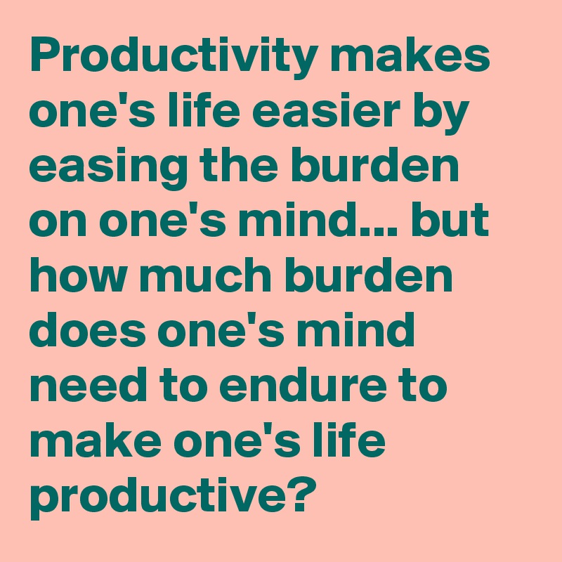 Productivity makes one's life easier by easing the burden on one's mind... but how much burden does one's mind need to endure to make one's life productive?