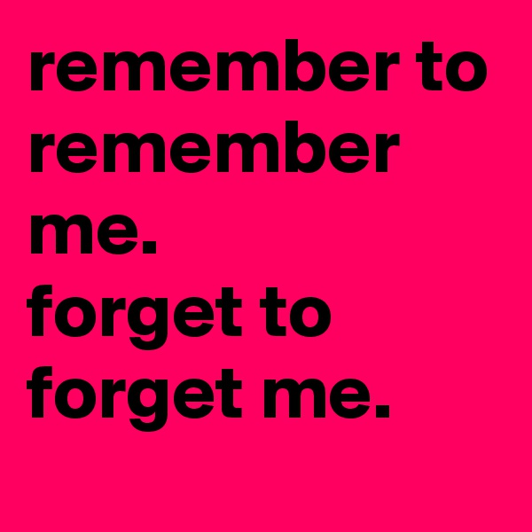 remember to remember me.
forget to forget me.