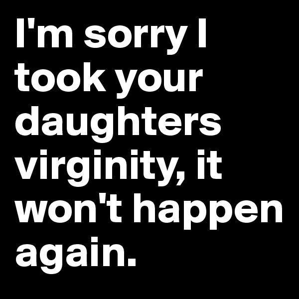 I'm sorry I took your daughters virginity, it won't happen again.
