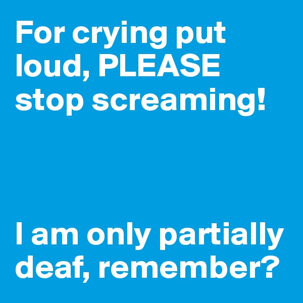 For crying put loud, PLEASE stop screaming!



I am only partially deaf, remember?