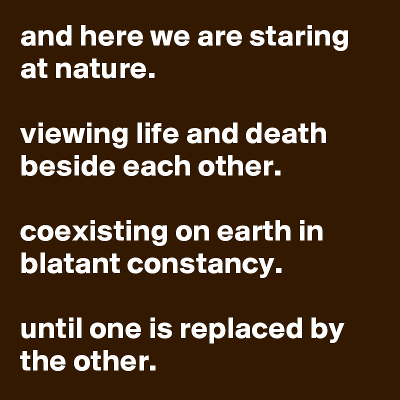 and here we are staring at nature.

viewing life and death beside each other.

coexisting on earth in blatant constancy.

until one is replaced by the other.