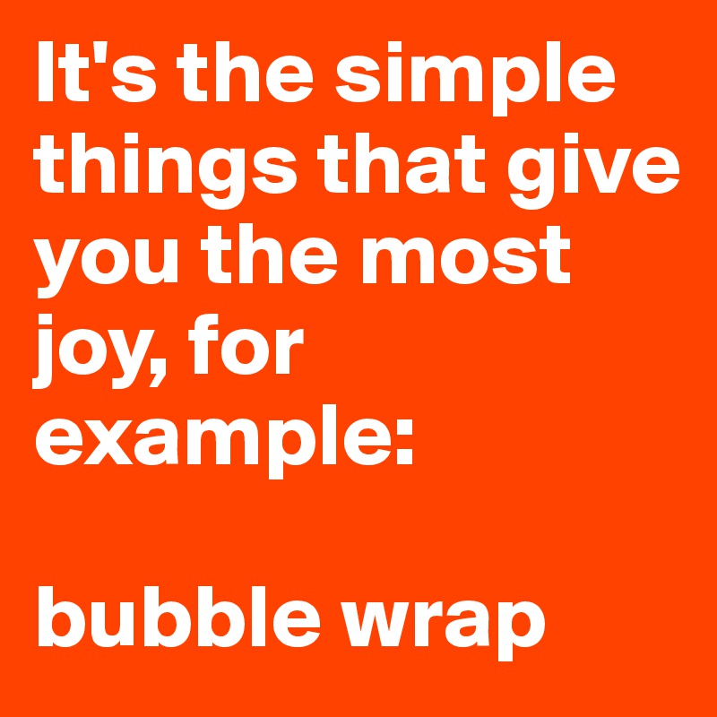 It's the simple things that give you the most joy, for example: 

bubble wrap 