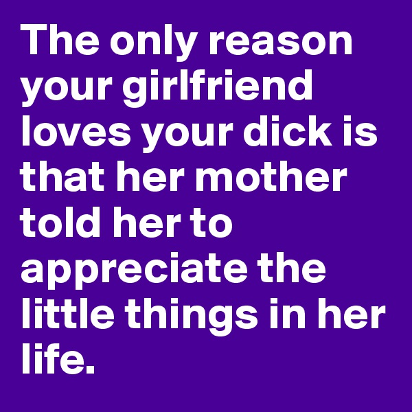 The only reason your girlfriend loves your dick is that her mother told her to appreciate the little things in her life.