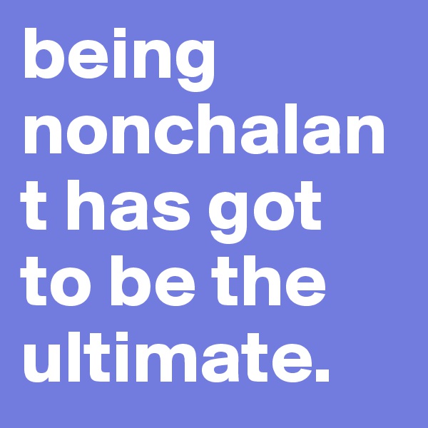 being nonchalant has got to be the ultimate.