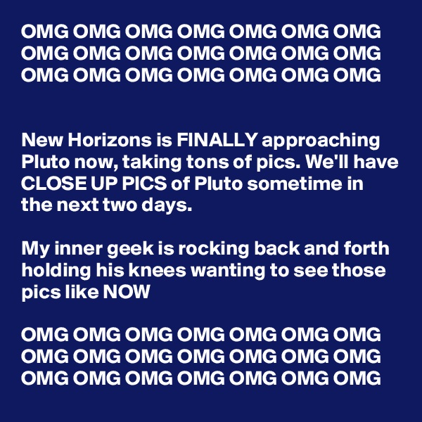 OMG OMG OMG OMG OMG OMG OMG OMG OMG OMG OMG OMG OMG OMG OMG OMG OMG OMG OMG OMG OMG


New Horizons is FINALLY approaching Pluto now, taking tons of pics. We'll have CLOSE UP PICS of Pluto sometime in the next two days.

My inner geek is rocking back and forth holding his knees wanting to see those pics like NOW

OMG OMG OMG OMG OMG OMG OMG OMG OMG OMG OMG OMG OMG OMG OMG OMG OMG OMG OMG OMG OMG