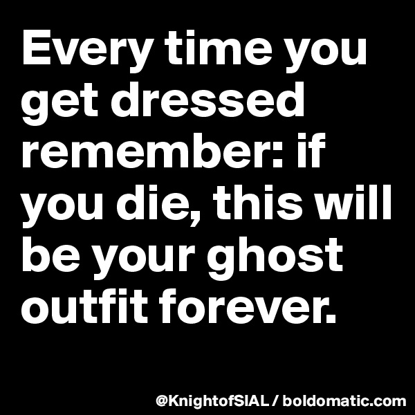 Every time you get dressed remember: if you die, this will be your ghost outfit forever.
