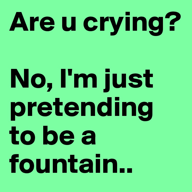 Are u crying?

No, I'm just pretending to be a fountain..