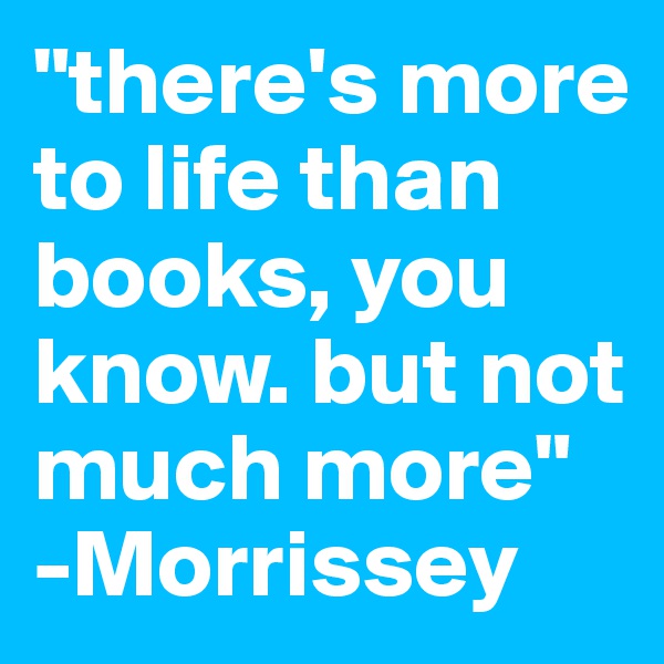 "there's more to life than books, you know. but not much more"
-Morrissey
