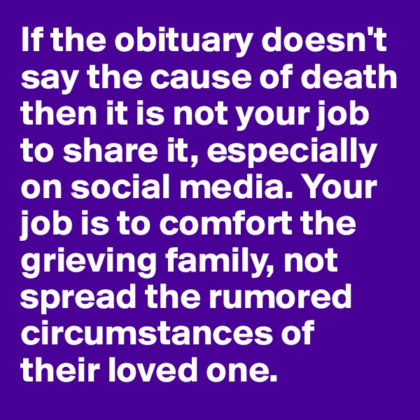 If the obituary doesn't say the cause of death then it is not your job to share it, especially on social media. Your job is to comfort the grieving family, not spread the rumored circumstances of their loved one.