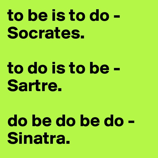 to be is to do - Socrates. 

to do is to be - Sartre. 

do be do be do - Sinatra.