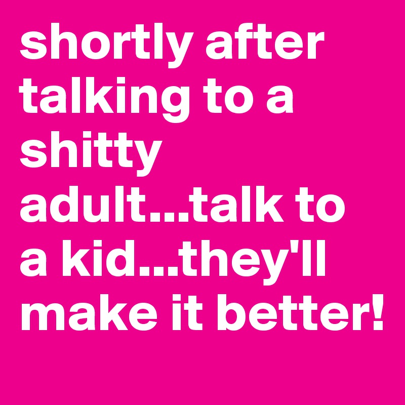 shortly after talking to a shitty adult...talk to a kid...they'll make it better!