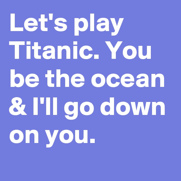 Let's play Titanic. You be the ocean & I'll go down on you.