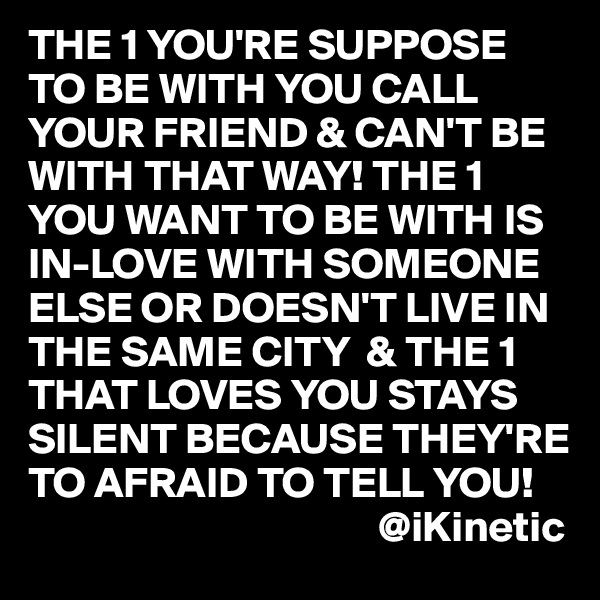 THE 1 YOU'RE SUPPOSE TO BE WITH YOU CALL YOUR FRIEND & CAN'T BE WITH THAT WAY! THE 1 YOU WANT TO BE WITH IS IN-LOVE WITH SOMEONE ELSE OR DOESN'T LIVE IN THE SAME CITY  & THE 1 THAT LOVES YOU STAYS SILENT BECAUSE THEY'RE TO AFRAID TO TELL YOU! 
                                        @iKinetic
