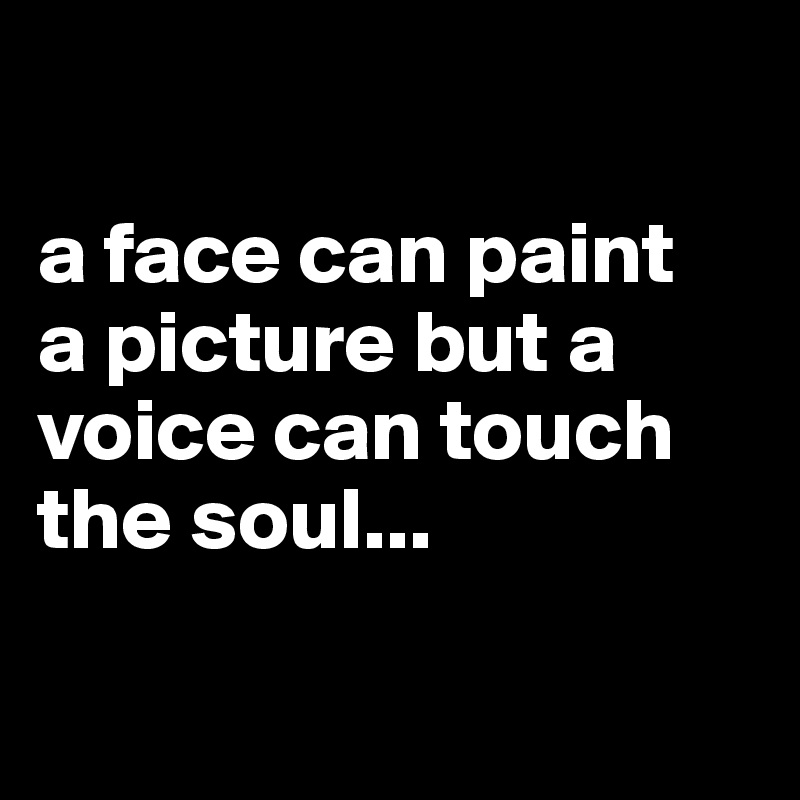 
    
a face can paint 
a picture but a voice can touch the soul...

