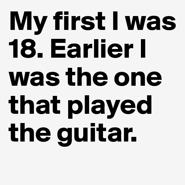 My first I was 18. Earlier I was the one that played the guitar.
