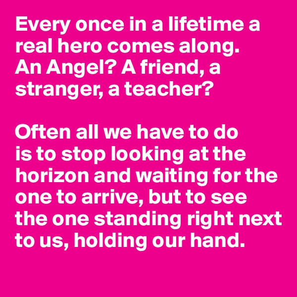 Every once in a lifetime a real hero comes along.  
An Angel? A friend, a stranger, a teacher? 

Often all we have to do
is to stop looking at the horizon and waiting for the one to arrive, but to see the one standing right next to us, holding our hand.
