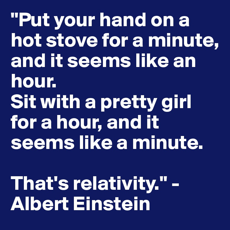 "Put your hand on a hot stove for a minute, and it seems like an hour. 
Sit with a pretty girl for a hour, and it seems like a minute. 

That's relativity." -Albert Einstein