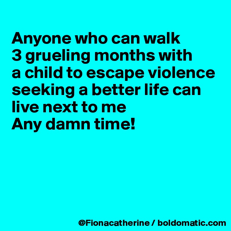 
Anyone who can walk
3 grueling months with
a child to escape violence
seeking a better life can
live next to me
Any damn time!




