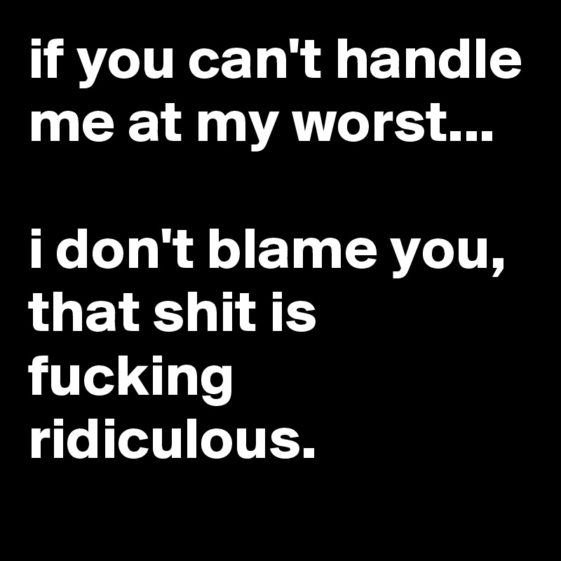 if you can't handle me at my worst...

i don't blame you, that shit is fucking ridiculous.