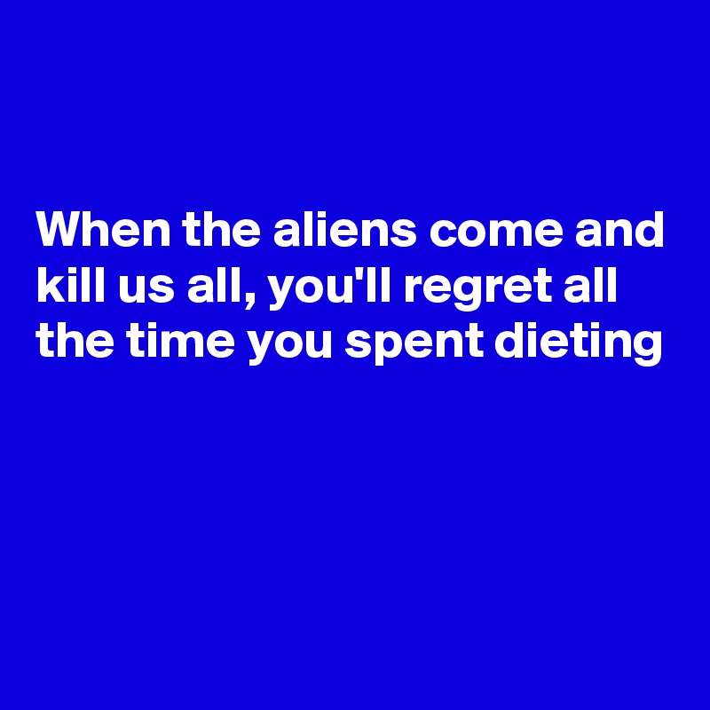 


When the aliens come and kill us all, you'll regret all the time you spent dieting




