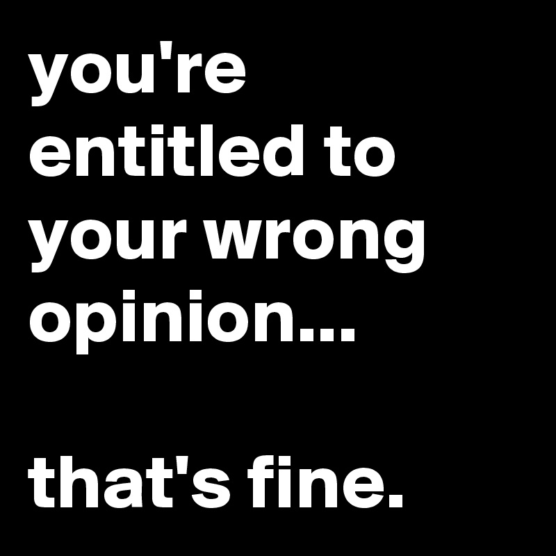 you're entitled to your wrong opinion...

that's fine.
