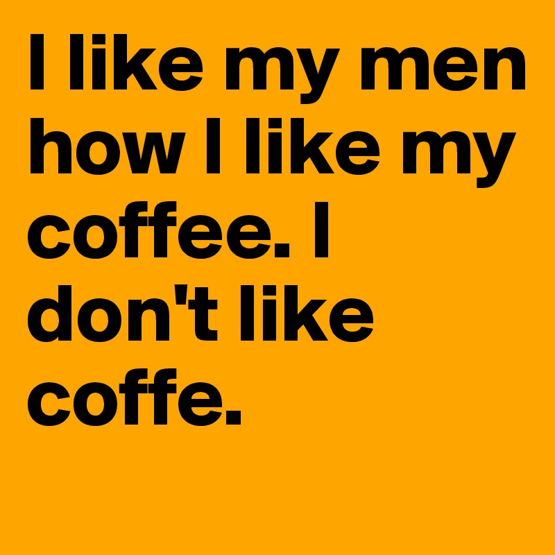 I like my men how I like my coffee. I don't like coffe. 